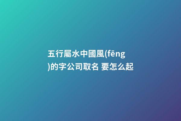 五行屬水中國風(fēng)的字公司取名 要怎么起-第1張-公司起名-玄機(jī)派